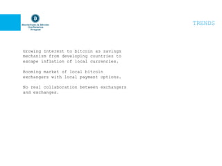 TRENDS
Growing Interest to bitcoin as savings
mechanism from developing countries to
escape inflation of local currencies.
Booming market of local bitcoin
exchangers with local payment options.
No real collaboration between exchangers
and exchanges.
 