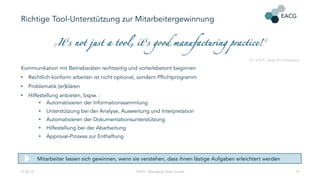 Richtige Tool-Unterstützung zur Mitarbeitergewinnung
„It‘s not just a tool, it‘s good manufacturing practice!“
Dr. V.D.P., Head of Compliance
Kommunikation mit Betriebsräten rechtzeitig und vorteilsbetont beginnen
• Rechtlich konform arbeiten ist nicht optional, sondern Pflichtprogramm
• Problematik (er)klären
• Hilfestellung anbieten, bspw. :
• Automatisieren der Informationssammlung
• Unterstützung bei der Analyse, Auswertung und Interpretation
• Automatisieren der Dokumentationsunterstützung
• Hilfestellung bei der Abarbeitung
• Approval-Prozess zur Enthaftung
21.02.18 EACG - Managing Open Source 10
Mitarbeiter lassen sich gewinnen, wenn sie verstehen, dass ihnen lästige Aufgaben erleichtert werden
 