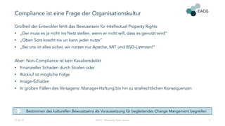 Compliance ist eine Frage der Organisationskultur
Großteil der Entwickler fehlt das Bewusstsein für Intellectual Property Rights
• „Der muss es ja nicht ins Netz stellen, wenn er nicht will, dass es genutzt wird“
• „Oben Sors koscht nix un kann jeder nutze“
• „Bei uns ist alles sicher, wir nutzen nur Apache, MIT und BSD-Lizenzen!“
Aber: Non-Compliance ist kein Kavaliersdelikt
• Finanzieller Schaden durch Strafen oder
• Rückruf ist mögliche Folge
• Image-Schaden
• In groben Fällen des Versagens: Manager-Haftung bis hin zu strafrechtlichen Konsequenzen
21.02.18 EACG - Managing Open Source 7
Bestimmen des kulturellen Bewusstseins als Voraussetzung für begleitendes Change Mangement begreifen
 