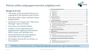 Policies sollten zielgruppenorientiert aufgebaut sein
Weniger ist oft mehr
• 100-seitige, rechtlich korrekte Policies sind
ungeeignet für die Verbreitung des Themas
• Video-Botschaften haben wesentlich höhere
Akzeptanzraten
• Powerpoint zum Transport der “Take-Home-
Messages“ eignet sich besser
• Kurze Policy mit verlinkten Details
• Inhaltlich mit den organisatorischen
Gegebenheiten abgleichen (beschriebene
Rollen müssen auch abbildbar sein)
• Nachvollziehbarkeit des Policy-Rollouts
sicherstellen (wer hat‘s gelesen?)
• Mit Updates inkrementell vom Groben ins
Feine arbeiten
22.02.18 EACG - Managing Open Source 9
OS-Policy mit Stand der Kultur und Organisationsgestaltung abstimmen, ggf. sukzessive Aufbauen
 