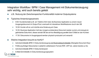 Integration Workflow / BPM / Case Management mit Dokumenterzeugung:
sehr wichtig, wird auch bereits gelebt
   z.B.: Nutzung der Zwischenspeicher-Funktionalität moderner Outputsysteme

   Typisches Anwendungsszenario
        9:00: Kundenkontakt (z.B. am Telefon) führt über die Business Application zu einem neuen
         Ausgangsdokument im Output Pool, eventuell mit interaktiven Modifikationen durch den SB
        10:30: Kunde ruft an und möchte eine Änderung am Case
        10:35: Business Application holt das morgens entstandene Dokument wieder zurück und erzeugt ein
         geändertes Dokument, dieses sendet SB als ad-hoc-Bestätigung parallel über E-Mail an den Kunden
        17:30: Dokumente im Ausgangspool werden physisch produziert und versandt

   Welche Integration braucht es hierfür?
        Aufrufschnittstelle BPM  Dokumenterzeugung mit Rückmeldeschnittstelle (Übergabe Document Key)
        Pufferung fertiger Dokumente in weiterhin editierbarem Format (PDF, AFP etc. wären bereits zu fix)
        Aufrufschnittstelle BPM  Dokumentenpool
        E-Mail-Schnittstelle im Dokumenterzeugungssystem

                                                                                                              3
 