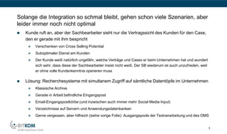 Solange die Integration so schmal bleibt, gehen schon viele Szenarien, aber
leider immer noch nicht optimal
   Kunde ruft an, aber der Sachbearbeiter sieht nur die Vertragssicht des Kunden für den Case,
    den er gerade mit ihm bespricht
        Verschenken von Cross Selling Potential
        Suboptimaler Dienst am Kunden
        Der Kunde weiß natürlich ungefähr, welche Verträge und Cases er beim Unternehmen hat und wundert
         sich sehr, dass diese der Sachbearbeiter meist nicht weiß. Der SB wiederum ist auch unzufrieden, weil
         er ohne volle Kundenkenntnis operieren muss

   Lösung: Recherchesysteme mit simultanem Zugriff auf sämtliche Datentöpfe im Unternehmen
        Klassische Archive
        Gerade in Arbeit befindliche Eingangspost
        Email-Eingangspostkörbe (und inzwischen auch immer mehr Social Media Input)
        Verzeichnisse auf Servern und Anwendungsdatenbanken
        Gerne vergessen, aber hilfreich (siehe vorige Folie): Ausgangspools der Textverarbeitung und des OMS


                                                                                                                 5
 