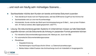 …und noch ein häufig sehr mühseliges Szenario…

   Sachbearbeiter möchte dem Kunden ein bereits archiviertes Dokument zusenden
        Fast überall auch heute noch ein Papierprozess, weil das DOM keinen Zugriff auf die Archive hat
        Sachbearbeiter wird zur one-man-Kuvertieranlage
        Höchststrafe: Kunde möchte den Brief samt Archivkopieanhang per E-Mail (…kann ja kein Problem
         sein, Ihr habt ja sowieso alles digital gespeichert, oder???)

   Lösung: Die dokumenterzeugenden Systeme im Unternehmen müssen auf alle Datentöpfe
    zugreifen können und die Dokumente als Anhang im passenden Format generieren können
        Für interaktive Dokumenterstellungsprozesse (inkl. Markups etc. durch den SB)
        Für automatische Dokumenterstellungsprozesse
        Pferdefüsse:
              Doppelarchivierung
              Rechtedivergenz Input/Output-Archiv führen zu Datenschutzverletzungen
              Beides lösbar mittels Ersetzen des Archivanhangs durch ein Indexblatt im Ausgangsarchiv


                                                                                                           6
 