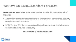 We Have An ISO/IEC Standard For SBOM
SPDX ISO/IEC 5962:2021 is the International Standard for software bill of
materials
● A common format for organizations to share license compliance, security
compliance and other data
● SPDX Version 2.3 (the community rolling release) just out, includes some
useful updates related to security
Learn more @ https://spdx.dev
 