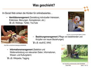 Was geschieht? Im Social Web sinken die Hürden für onlinebasiertes… www.flickr.com/photos/44029537@N00/12760664/ Identitätsmanagement  (Darstellung individueller Interessen, Erlebnisse, Meinungen, Kompetenzen, etc.)   z.B. Weblogs, Twitter, YouTube http://flickr.com/photos/mylesdgrant/495698908/ Beziehungsmanagement  (Pflege von bestehenden und Knüpfen von neuen Beziehungen)    z.B. studiVZ, XING http://www.flickr.com/photos/axels_bilder/1267008046/ Informationsmanagement  (Selektion und Weiterverbreitung von relevanten Daten, Informationen, Wissen- und Kulturgütern)    z.B. Wikipedia, Tagging 
