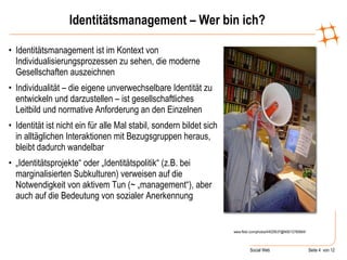 Identitätsmanagement – Wer bin ich? Identitätsmanagement ist im Kontext von Individualisierungsprozessen zu sehen, die moderne Gesellschaften auszeichnen Individualität – die eigene unverwechselbare Identität zu entwickeln und darzustellen – ist gesellschaftliches Leitbild und normative Anforderung an den Einzelnen Identität ist nicht ein für alle Mal stabil, sondern bildet sich in alltäglichen Interaktionen mit Bezugsgruppen heraus, bleibt dadurch wandelbar „ Identitätsprojekte“ oder „Identitätspolitik“ (z.B. bei marginalisierten Subkulturen) verweisen auf die Notwendigkeit von aktivem Tun (~ „management“), aber auch auf die Bedeutung von sozialer Anerkennung  www.flickr.com/photos/44029537@N00/12760664/ 