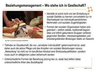 Beziehungsmanagement – Wo stehe ich in Gesllschaft? Identität ist somit nicht von der Einbettung in soziale Gebilde zu trennen und entsteht nur im Wechselspiel von individuell-persönlichen Merkmalen und sozialen Zugehörigkeiten  Formen der sozialen Organisation haben sich geändert – zeitlich stabile, traditionell begrün-dete und örtlich gebundene Gruppen verlieren gegenüber flexiblen, interessengeleiteten und ortsübergreifenden Bindungen relativ an Gewicht http://flickr.com/photos/mylesdgrant/495698908/ Teilhabe an Gesellschaft, die von „vernetzter Individualität“ gekennzeichnet ist, setzt daher auch die aktive Pflege und das Knüpfen von sozialen Beziehungen voraus; „Networking“ ist nicht nur im beruflichen Kontext eine Schlüsselqualifikation, sondern muss auch im alltäglichen Leben beherrscht werden Unterschiedliche Formen der Beziehung (strong ties vs. weak ties) liefern dabei unterschiedliche Arten des Sozialkapital 