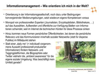 Informationsmanagement – Wie orientiere ich mich in der Welt? Statt einer „daily me“ (= individuell vorgenom-mene Auswahl professionell produzierter Informationen) fördern Netzwerk- und Taggingplattformen, die Blogosphäre oder Twitter vielmehr die „ambient awareness“ für die eigene soziale Umgebung: Was beschäftigt mein Umfeld gerade? http://www.flickr.com/photos/axels_bilder/1267008046/ Orientierung in der Informationsgesellschaft, noch dazu unter Bedingungen konvergierender Medienumgebungen, setzt wiederum eigene Kompetenzen voraus Monopol von professionellen Experten (Journalisten, Enzyklopädisten, Bibliothekare, …) auf das Auswählen, Aufbereiten und öffentliche zur-Verfügung-Stellen von Informa-tionen schwindet, weil im Internet die technischen Hürden für diese Prozesse sinken  Hinzu kommen neue Formen persönlicher Öffentlichkeiten, bei denen die persönliche Relevanz und das Kommunizieren innerhalb sozialer Netzwerke (statt für disperse Publika) im Mittelpunkt stehen 