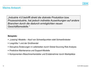 © 2015 IBM Corporation
Meine Antwort:
„Industrie 4.0 betrifft direkt die diskrete Produktion bzw.
Prozessindustrie, hat jedoch indirekte Auswirkungen auf andere
Branchen durch die dadurch ermöglichten neuen
Geschäftsmodelle.“
19
Beispiele:
 „Leasing“-Modelle – Kauf von Schweißpunkten statt Schweißroboter
 Losgröße 1 und der Großhandel
 Disruptive Änderungen in Lieferketten durch Global Sourcing Risk Analysis
 Predictive Maintenance und Support-Modelle
 Komponenten-/Maschinenhersteller und Endabnehmer durch Marktplätze
 