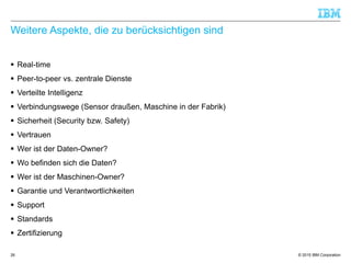 © 2015 IBM Corporation
Weitere Aspekte, die zu berücksichtigen sind
 Real-time
 Peer-to-peer vs. zentrale Dienste
 Verteilte Intelligenz
 Verbindungswege (Sensor draußen, Maschine in der Fabrik)
 Sicherheit (Security bzw. Safety)
 Vertrauen
 Wer ist der Daten-Owner?
 Wo befinden sich die Daten?
 Wer ist der Maschinen-Owner?
 Garantie und Verantwortlichkeiten
 Support
 Standards
 Zertifizierung
26
 