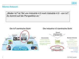 © 2015 IBM Corporation
Meine Antwort:
„Weder IoT ist Teil von Industrie 4.0 noch Industrie 4.0 - von IoT.
Es kommt auf die Perspektive an.“
7
Die IoT-zentrische Sicht Die Industrie 4.0-zentrische Sicht
 