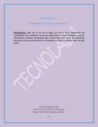 BITÁCORA # 1
SEMANA # 2 (Enero 28 Febrero 1)
Descripción: Este dio no se dio la clase, por motivo de la celebración del
cumpleaños de la Institución, la cual se realizó durante toda la jornada, donde se
desarrollaron distintas actividades para conmemorar esta fecha tan importante
para todos los que conformamos la comunidad loyolista y hacemos parte de este
sueño.
Laura Ortega Arcila~
Maria Camila Ramírez Zuluaga~
Nayíb Valentina Realpe Zapata~
9°1