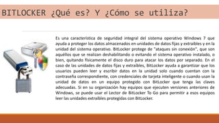 BITLOCKER ¿Qué es? Y ¿Cómo se utiliza?
Es una característica de seguridad integral del sistema operativo Windows 7 que
ayuda a proteger los datos almacenados en unidades de datos fijas y extraíbles y en la
unidad del sistema operativo. BitLocker protege de "ataques sin conexión", que son
aquéllos que se realizan deshabilitando o evitando el sistema operativo instalado, o
bien, quitando físicamente el disco duro para atacar los datos por separado. En el
caso de las unidades de datos fijas y extraíbles, BitLocker ayuda a garantizar que los
usuarios pueden leer y escribir datos en la unidad solo cuando cuentan con la
contraseña correspondiente, con credenciales de tarjeta inteligente o cuando usan la
unidad de datos en un equipo protegido con BitLocker que tenga las claves
adecuadas. Si en su organización hay equipos que ejecuten versiones anteriores de
Windows, se puede usar el Lector de BitLocker To Go para permitir a esos equipos
leer las unidades extraíbles protegidas con BitLocker.
 