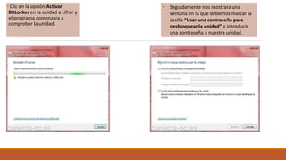 • Clic en la opción Activar
BitLocker en la unidad a cifrar y
el programa comenzara a
comprobar la unidad.
• Seguidamente nos mostrara una
ventana en la que debemos marcar la
casilla “Usar una contraseña para
desbloquear la unidad” e introducir
una contraseña a nuestra unidad.
 