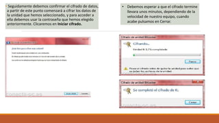 • Seguidamente debemos confirmar el cifrado de datos,
a partir de este punto comenzará a cifrar los datos de
la unidad que hemos seleccionado, y para acceder a
ella debemos usar la contraseña que hemos elegido
anteriormente. Clicaremos en Iniciar cifrado.
• Debemos esperar a que el cifrado termine
llevara unos minutos, dependiendo de la
velocidad de nuestro equipo, cuando
acabe pulsamos en Cerrar.
 