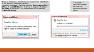 • Si por el contrario no deseamos que nuestra unidad esté cifrada
lo que debemos hacer es lo siguiente:
Nos dirigimos a Inicio > Panel de control > Sistema y seguridad >
Cifrado de unidad BitLocker y Clicamos en la opción Desactivar
BitLocker, se nos muestra una ventana en la que pulsaremos
en Descifrar unidad.
• Y comenzará el
descifrado cuando
termine solo
debemos pulsar en
Cerrar.
 