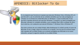 APENDICE: Bitlocker To Go
Es un programa que funciona en equipos que ejecutan Windows Vista o Windows XP, y le
permite abrir y ver el contenido de las unidades extraíbles que han sido protegidas (o
cifradas) con el Cifrado de unidad BitLocker en Windows 7. Lector de BitLocker To Go
permite a aquellas personas que ejecutan Windows 7 compartir sus datos protegidos por
BitLocker ubicados en unidades extraíbles, como unidades flash USB o unidades de disco
duro externas, con cualquiera que ejecute Windows 7, Windows Vista o Windows XP.
Para abrir archivos de una unidad cifrada, debe desbloquear la unidad usando el Lector de
BitLocker To Go y, luego, copiar los archivos en su equipo. Una vez que los archivos hayan
sido copiados de la unidad cifrada, ya no estarán protegidos por BitLocker en la nueva
ubicación, aunque lo seguirán estando en la unidad cifrada.
 