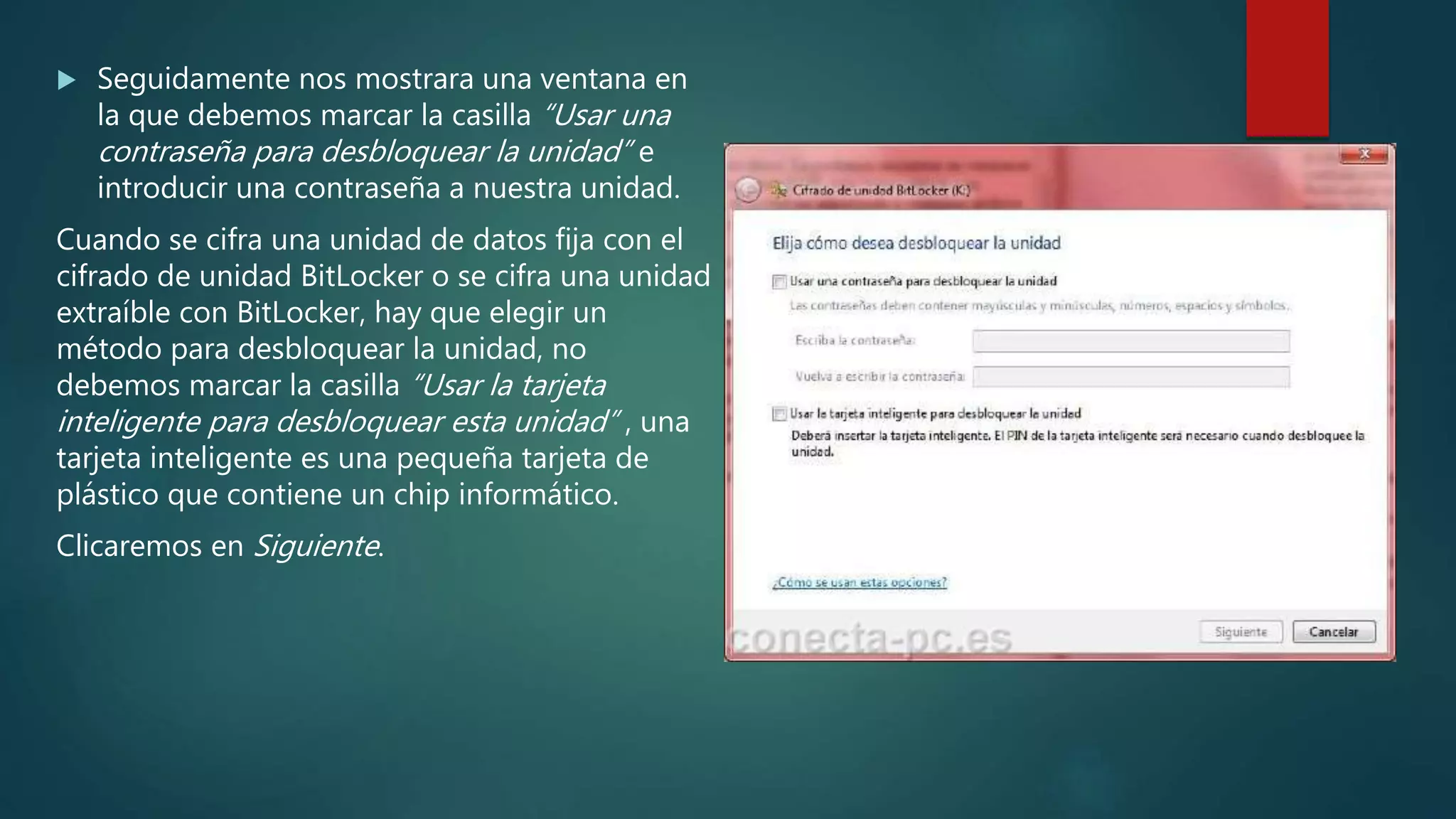 Seguidamente nos mostrara una ventana en
la que debemos marcar la casilla “Usar una
contraseña para desbloquear la unidad” e
introducir una contraseña a nuestra unidad.
Cuando se cifra una unidad de datos fija con el
cifrado de unidad BitLocker o se cifra una unidad
extraíble con BitLocker, hay que elegir un
método para desbloquear la unidad, no
debemos marcar la casilla “Usar la tarjeta
inteligente para desbloquear esta unidad” , una
tarjeta inteligente es una pequeña tarjeta de
plástico que contiene un chip informático.
Clicaremos en Siguiente.
 