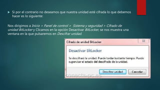  Si por el contrario no deseamos que nuestra unidad esté cifrada lo que debemos
hacer es lo siguiente:
Nos dirigimos a Inicio > Panel de control > Sistema y seguridad > Cifrado de
unidad BitLocker y Clicamos en la opción Desactivar BitLocker, se nos muestra una
ventana en la que pulsaremos en Descifrar unidad.
 