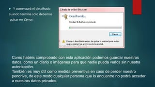  Y comenzará el descifrado
cuando termine solo debemos
pulsar en Cerrar.
Como habéis comprobado con esta aplicación podemos guardar nuestros
datos, como un diario o imágenes para que nadie pueda verlos sin nuestra
autorización.
También es muy útil como medida preventiva en caso de perder nuestro
pendrive, de este modo cualquier persona que lo encuentre no podrá acceder
a nuestros datos privados.
 