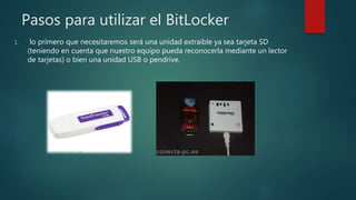 Pasos para utilizar el BitLocker
1. lo primero que necesitaremos será una unidad extraíble ya sea tarjeta SD
(teniendo en cuenta que nuestro equipo pueda reconocerla mediante un lector
de tarjetas) o bien una unidad USB o pendrive.
 