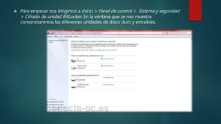  Para empezar nos dirigimos a Inicio > Panel de control > Sistema y seguridad
> Cifrado de unidad BitLocker. En la ventana que se nos muestra
comprobaremos las diferentes unidades de disco duro y extraíbles.
 