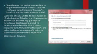  Seguidamente nos mostrara una ventana en
la que debemos marcar la casilla “Usar una
contraseña para desbloquear la unidad” e
introducir una contraseña a nuestra unidad.
Cuando se cifra una unidad de datos fija con el
cifrado de unidad BitLocker o se cifra una unidad
extraíble con BitLocker, hay que elegir un
método para desbloquear la unidad, no
debemos marcar la casilla “Usar la tarjeta
inteligente para desbloquear esta unidad” , una
tarjeta inteligente es una pequeña tarjeta de
plástico que contiene un chip informático.
Clicaremos en Siguiente.
 