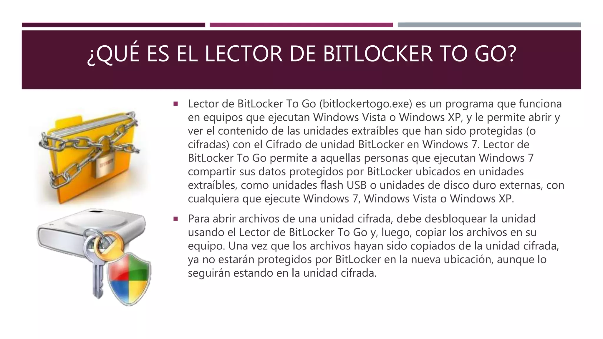 ¿QUÉ ES EL LECTOR DE BITLOCKER TO GO?
 Lector de BitLocker To Go (bitlockertogo.exe) es un programa que funciona
en equipos que ejecutan Windows Vista o Windows XP, y le permite abrir y
ver el contenido de las unidades extraíbles que han sido protegidas (o
cifradas) con el Cifrado de unidad BitLocker en Windows 7. Lector de
BitLocker To Go permite a aquellas personas que ejecutan Windows 7
compartir sus datos protegidos por BitLocker ubicados en unidades
extraíbles, como unidades flash USB o unidades de disco duro externas, con
cualquiera que ejecute Windows 7, Windows Vista o Windows XP.
 Para abrir archivos de una unidad cifrada, debe desbloquear la unidad
usando el Lector de BitLocker To Go y, luego, copiar los archivos en su
equipo. Una vez que los archivos hayan sido copiados de la unidad cifrada,
ya no estarán protegidos por BitLocker en la nueva ubicación, aunque lo
seguirán estando en la unidad cifrada.
 