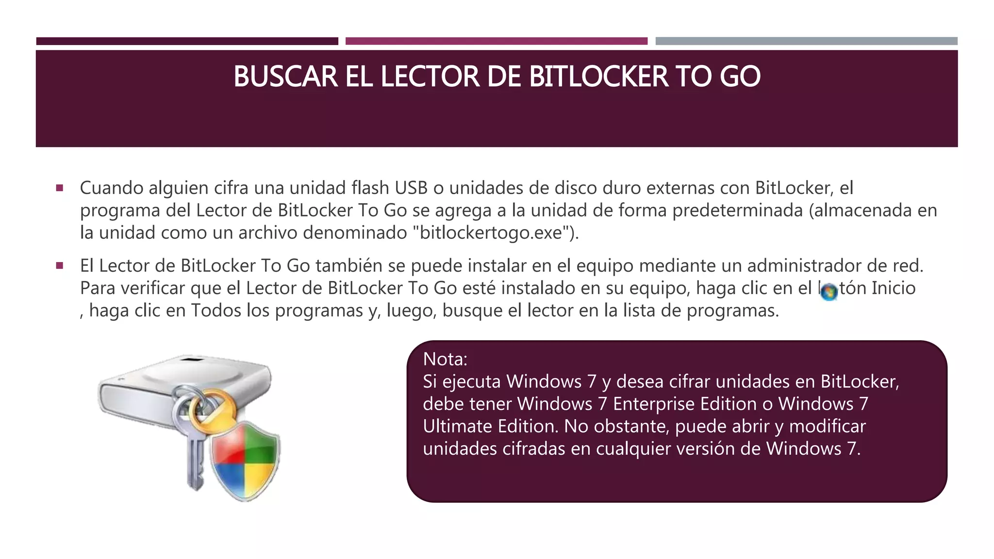 BUSCAR EL LECTOR DE BITLOCKER TO GO
 Cuando alguien cifra una unidad flash USB o unidades de disco duro externas con BitLocker, el
programa del Lector de BitLocker To Go se agrega a la unidad de forma predeterminada (almacenada en
la unidad como un archivo denominado "bitlockertogo.exe").
 El Lector de BitLocker To Go también se puede instalar en el equipo mediante un administrador de red.
Para verificar que el Lector de BitLocker To Go esté instalado en su equipo, haga clic en el botón Inicio
, haga clic en Todos los programas y, luego, busque el lector en la lista de programas.
Nota:
Si ejecuta Windows 7 y desea cifrar unidades en BitLocker,
debe tener Windows 7 Enterprise Edition o Windows 7
Ultimate Edition. No obstante, puede abrir y modificar
unidades cifradas en cualquier versión de Windows 7.
 