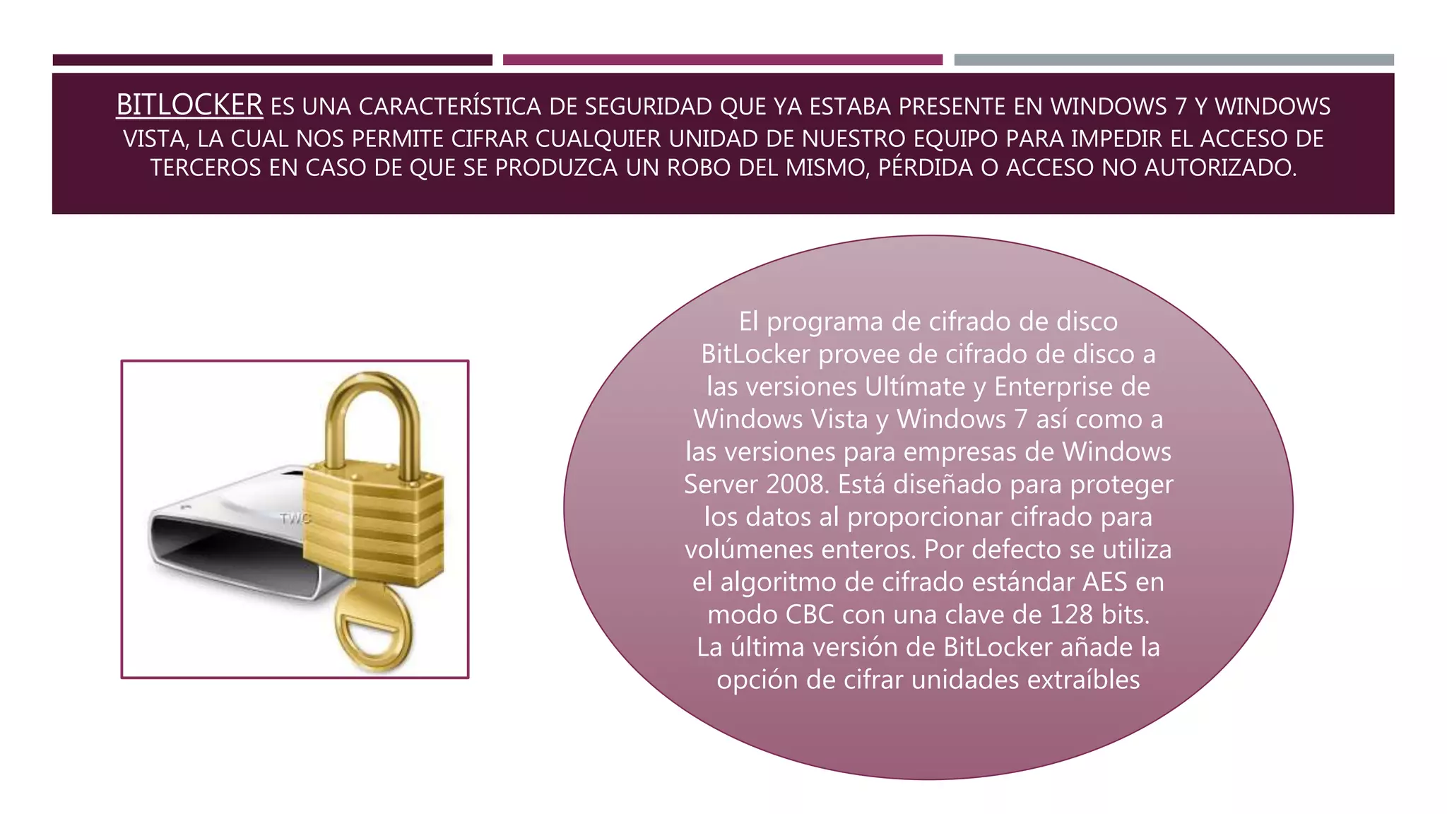 BITLOCKER ES UNA CARACTERÍSTICA DE SEGURIDAD QUE YA ESTABA PRESENTE EN WINDOWS 7 Y WINDOWS
VISTA, LA CUAL NOS PERMITE CIFRAR CUALQUIER UNIDAD DE NUESTRO EQUIPO PARA IMPEDIR EL ACCESO DE
TERCEROS EN CASO DE QUE SE PRODUZCA UN ROBO DEL MISMO, PÉRDIDA O ACCESO NO AUTORIZADO.
El programa de cifrado de disco
BitLocker provee de cifrado de disco a
las versiones Ultímate y Enterprise de
Windows Vista y Windows 7 así como a
las versiones para empresas de Windows
Server 2008. Está diseñado para proteger
los datos al proporcionar cifrado para
volúmenes enteros. Por defecto se utiliza
el algoritmo de cifrado estándar AES en
modo CBC con una clave de 128 bits.
La última versión de BitLocker añade la
opción de cifrar unidades extraíbles
 