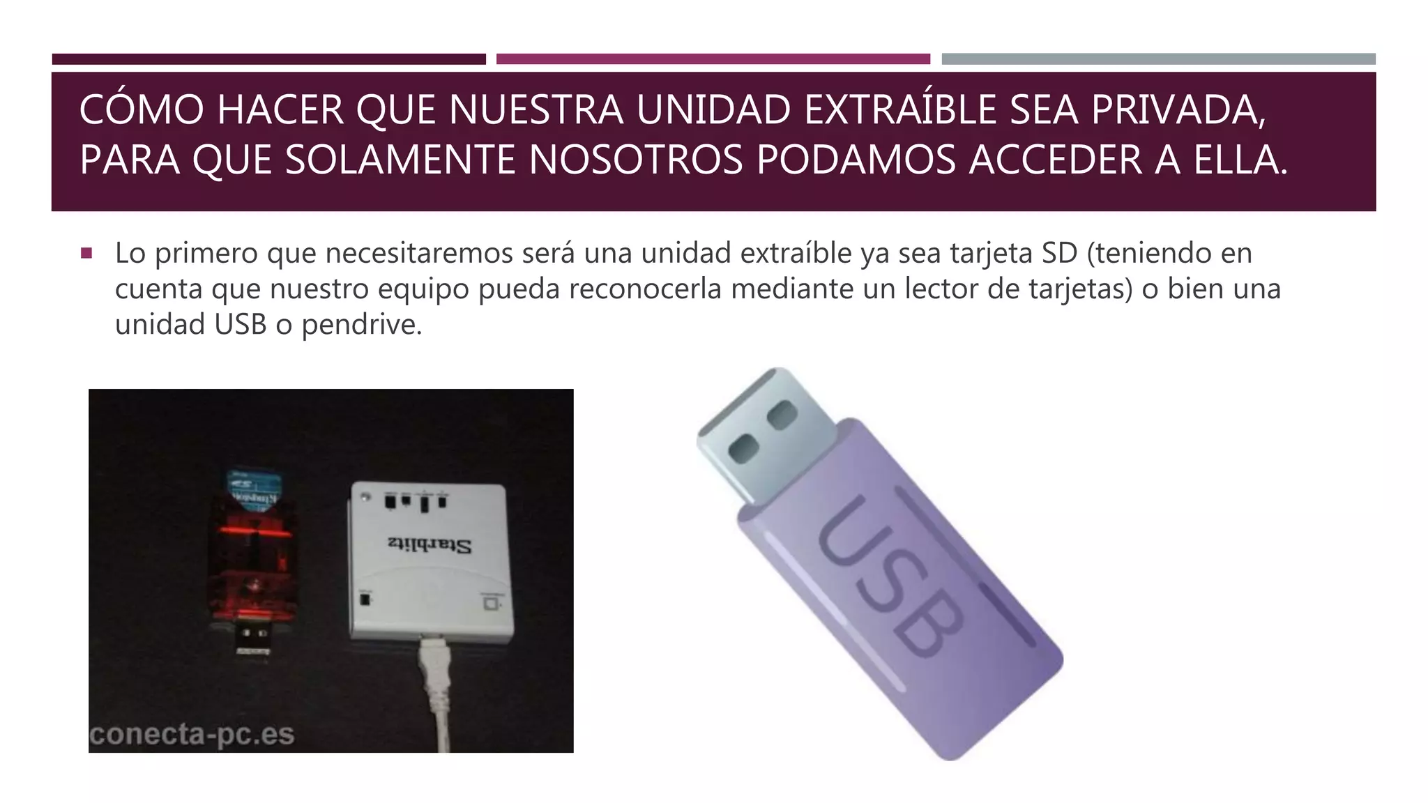 CÓMO HACER QUE NUESTRA UNIDAD EXTRAÍBLE SEA PRIVADA,
PARA QUE SOLAMENTE NOSOTROS PODAMOS ACCEDER A ELLA.
 Lo primero que necesitaremos será una unidad extraíble ya sea tarjeta SD (teniendo en
cuenta que nuestro equipo pueda reconocerla mediante un lector de tarjetas) o bien una
unidad USB o pendrive.
 