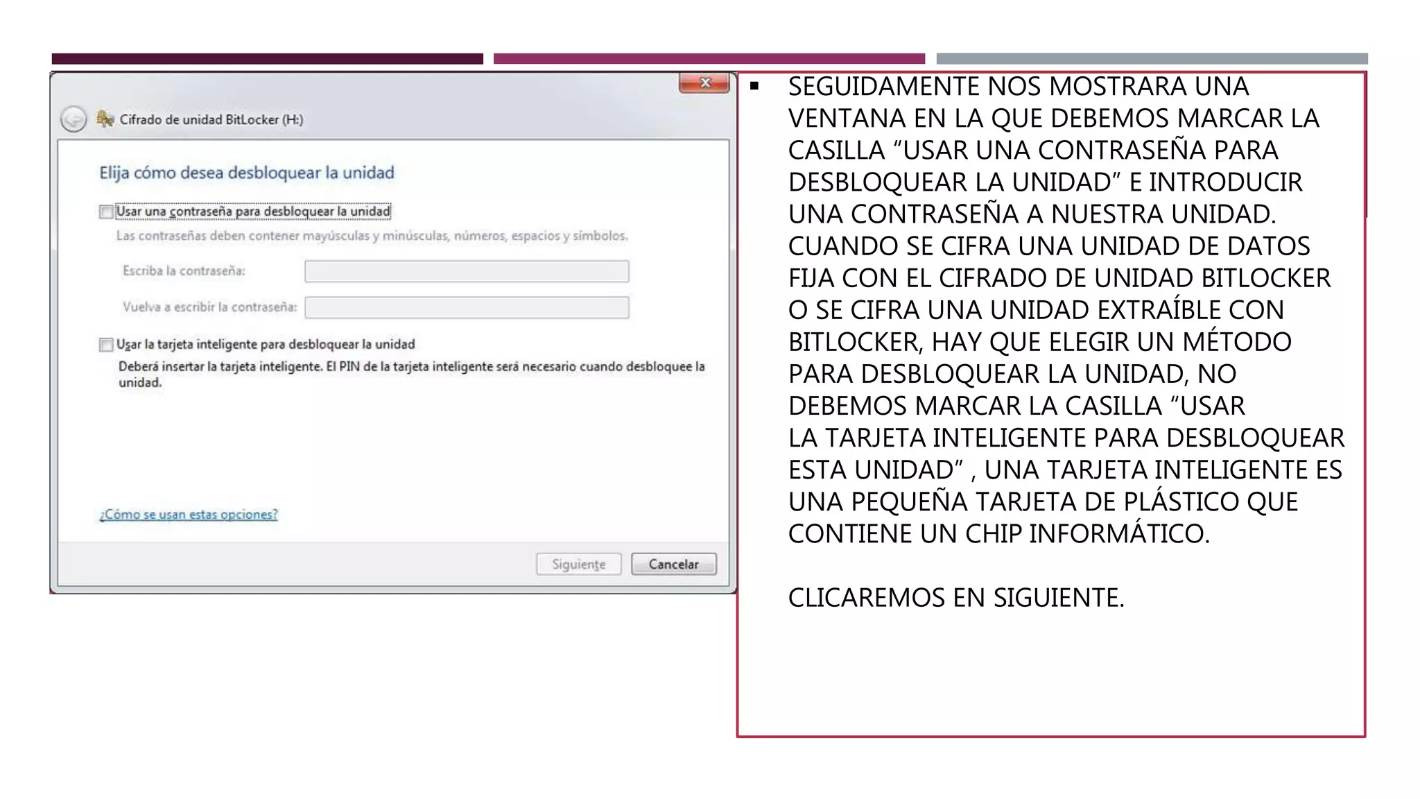  SEGUIDAMENTE NOS MOSTRARA UNA
VENTANA EN LA QUE DEBEMOS MARCAR LA
CASILLA “USAR UNA CONTRASEÑA PARA
DESBLOQUEAR LA UNIDAD” E INTRODUCIR
UNA CONTRASEÑA A NUESTRA UNIDAD.
CUANDO SE CIFRA UNA UNIDAD DE DATOS
FIJA CON EL CIFRADO DE UNIDAD BITLOCKER
O SE CIFRA UNA UNIDAD EXTRAÍBLE CON
BITLOCKER, HAY QUE ELEGIR UN MÉTODO
PARA DESBLOQUEAR LA UNIDAD, NO
DEBEMOS MARCAR LA CASILLA “USAR
LA TARJETA INTELIGENTE PARA DESBLOQUEAR
ESTA UNIDAD” , UNA TARJETA INTELIGENTE ES
UNA PEQUEÑA TARJETA DE PLÁSTICO QUE
CONTIENE UN CHIP INFORMÁTICO.
CLICAREMOS EN SIGUIENTE.
 