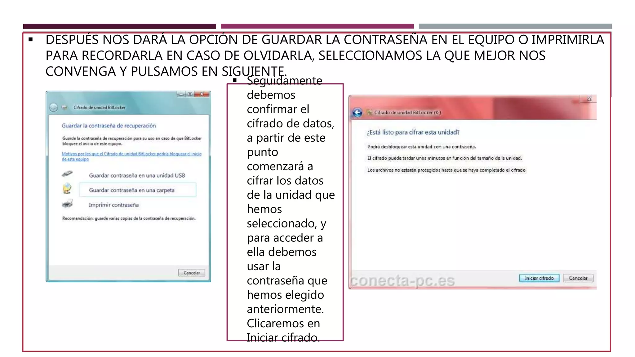  DESPUÉS NOS DARÁ LA OPCIÓN DE GUARDAR LA CONTRASEÑA EN EL EQUIPO O IMPRIMIRLA
PARA RECORDARLA EN CASO DE OLVIDARLA, SELECCIONAMOS LA QUE MEJOR NOS
CONVENGA Y PULSAMOS EN SIGUIENTE.
 Seguidamente
debemos
confirmar el
cifrado de datos,
a partir de este
punto
comenzará a
cifrar los datos
de la unidad que
hemos
seleccionado, y
para acceder a
ella debemos
usar la
contraseña que
hemos elegido
anteriormente.
Clicaremos en
Iniciar cifrado.
 