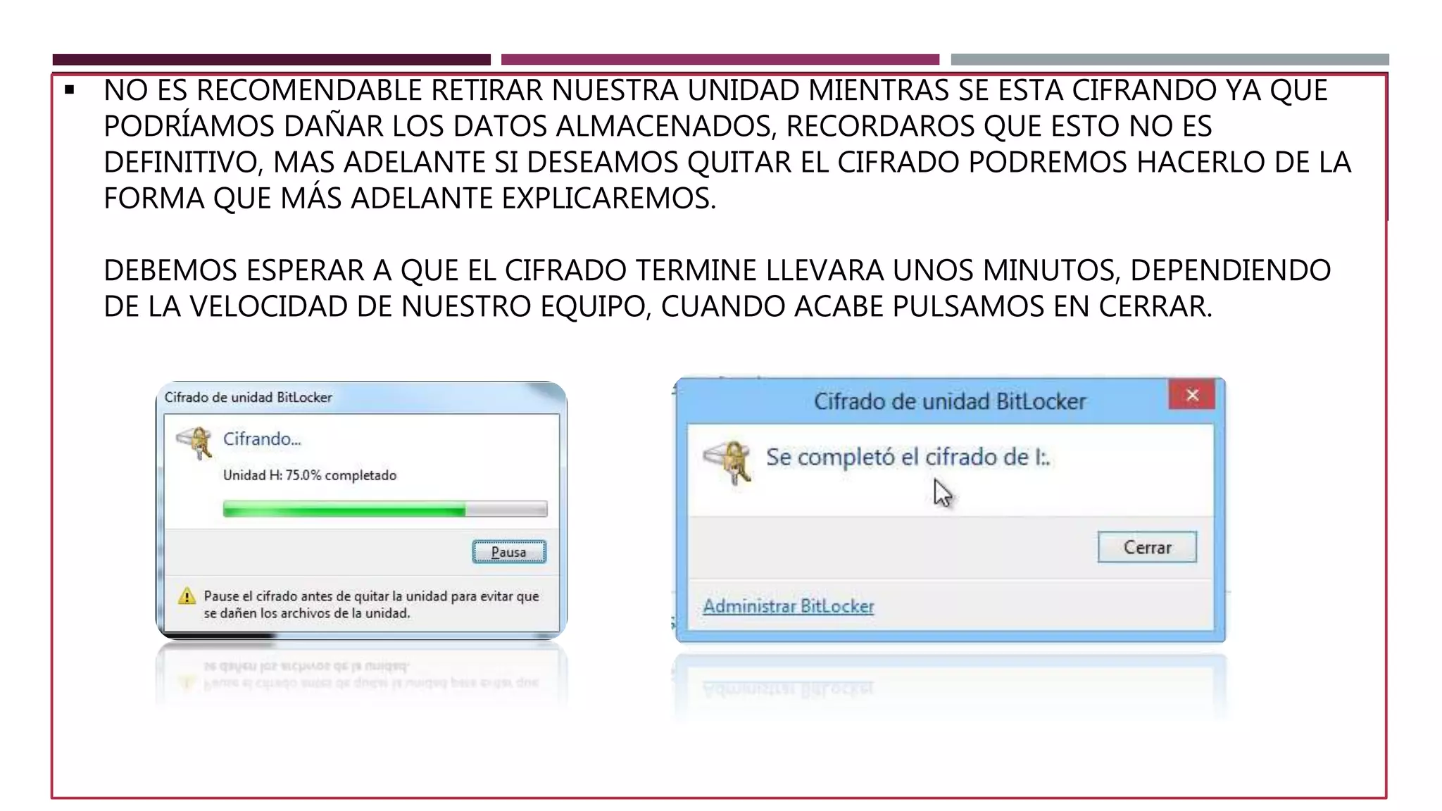  NO ES RECOMENDABLE RETIRAR NUESTRA UNIDAD MIENTRAS SE ESTA CIFRANDO YA QUE
PODRÍAMOS DAÑAR LOS DATOS ALMACENADOS, RECORDAROS QUE ESTO NO ES
DEFINITIVO, MAS ADELANTE SI DESEAMOS QUITAR EL CIFRADO PODREMOS HACERLO DE LA
FORMA QUE MÁS ADELANTE EXPLICAREMOS.
DEBEMOS ESPERAR A QUE EL CIFRADO TERMINE LLEVARA UNOS MINUTOS, DEPENDIENDO
DE LA VELOCIDAD DE NUESTRO EQUIPO, CUANDO ACABE PULSAMOS EN CERRAR.
 