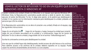 USAR EL LECTOR DE BITLOCKER TO GO EN UN EQUIPO QUE EJECUTE
WINDOWS VISTA O WINDOWS XP
Cuando conecta una unidad cifrada con BitLocker a un equipo que ejecuta Windows XP o
Windows Vista, la Reproducción automática puede abrirse y darle la opción de instalar o
ejecutar el Lector de BitLocker To Go. Si elige esta opción, se le pedirá que desbloquee la
unidad. Si no cuenta con la información necesaria para desbloquear la unidad, pídasela a la
persona que cifró la unidad.
Si la Reproducción automática no se abre al conectar una unidad cifrada en el equipo, siga
las siguientes instrucciones:
Haga clic en el botón Inicio , haga clic en Equipo y, luego, busque la unidad que conectó.
Haga clic con el botón secundario en la unidad y, a continuación, haga clic en Lector de
BitLocker To Go (o abra la unidad y haga doble clic en el archivo "bitlockertogo.exe").
Escriba la contraseña correcta para desbloquear la unidad.
Una vez que la unidad haya sido desbloqueada, tendrá acceso de solo lectura a los archivos.
Para obtener acceso a los archivos de la unidad, deberá copiarlos en su equipo. Puede
copiar los archivos arrastrándolos al escritorio o a una carpeta.
Nota:
El Lector de
BitLocker To Go
funciona solo con
unidades que han
sido cifradas con
una contraseña. Si la
unidad no está
cifrada con una
contraseña, no
podrá usar el Lector
de BitLocker To Go.
Para obtener más
información,
consulte ¿Cómo se
usan las opciones de
desbloqueo de
Cifrado de unidad
BitLocker?
 