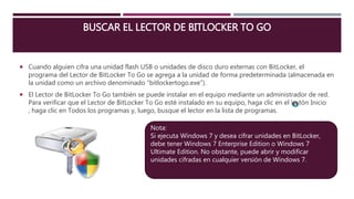 BUSCAR EL LECTOR DE BITLOCKER TO GO
 Cuando alguien cifra una unidad flash USB o unidades de disco duro externas con BitLocker, el
programa del Lector de BitLocker To Go se agrega a la unidad de forma predeterminada (almacenada en
la unidad como un archivo denominado "bitlockertogo.exe").
 El Lector de BitLocker To Go también se puede instalar en el equipo mediante un administrador de red.
Para verificar que el Lector de BitLocker To Go esté instalado en su equipo, haga clic en el botón Inicio
, haga clic en Todos los programas y, luego, busque el lector en la lista de programas.
Nota:
Si ejecuta Windows 7 y desea cifrar unidades en BitLocker,
debe tener Windows 7 Enterprise Edition o Windows 7
Ultimate Edition. No obstante, puede abrir y modificar
unidades cifradas en cualquier versión de Windows 7.
 