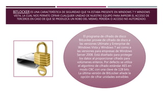 BITLOCKER ES UNA CARACTERÍSTICA DE SEGURIDAD QUE YA ESTABA PRESENTE EN WINDOWS 7 Y WINDOWS
VISTA, LA CUAL NOS PERMITE CIFRAR CUALQUIER UNIDAD DE NUESTRO EQUIPO PARA IMPEDIR EL ACCESO DE
TERCEROS EN CASO DE QUE SE PRODUZCA UN ROBO DEL MISMO, PÉRDIDA O ACCESO NO AUTORIZADO.
El programa de cifrado de disco
BitLocker provee de cifrado de disco a
las versiones Ultímate y Enterprise de
Windows Vista y Windows 7 así como a
las versiones para empresas de Windows
Server 2008. Está diseñado para proteger
los datos al proporcionar cifrado para
volúmenes enteros. Por defecto se utiliza
el algoritmo de cifrado estándar AES en
modo CBC con una clave de 128 bits.
La última versión de BitLocker añade la
opción de cifrar unidades extraíbles
 