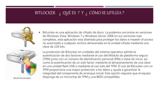  BitLocker es una aplicación de cifrado de disco. La podemos encontrar en versiones
de Windows Vista, Windows 7 y Windows Server 2008 en sus versiones más
completas, esta aplicación esta diseñada para proteger los datos e impedir el acceso
no autorizado a cualquier archivo almacenado en la unidad cifrada mediante una
clave de 128 bits.
 La protección de BitLocker en unidades del sistema operativo admite la
autenticación de dos factores mediante el uso del Módulo de plataforma segura
(TPM) junto con un número de identificación personal (PIN) o clave de inicio, así
como la autenticación de un solo factor mediante el almacenamiento de una clave
en una unidad flash USB o mediante el uso solo del TPM. El uso de BitLocker con un
TPM proporciona una mayor protección a los datos y ayuda a garantizar la
integridad del componente de arranque inicial. Esta opción requiere que el equipo
disponga de un microchip de TPM y una BIOS compatibles.
BITLOCKER ¿ QUÉ ES ? Y ¿ CÓMO SE UTILIZA ?
 