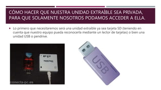 CÓMO HACER QUE NUESTRA UNIDAD EXTRAÍBLE SEA PRIVADA,
PARA QUE SOLAMENTE NOSOTROS PODAMOS ACCEDER A ELLA.
 Lo primero que necesitaremos será una unidad extraíble ya sea tarjeta SD (teniendo en
cuenta que nuestro equipo pueda reconocerla mediante un lector de tarjetas) o bien una
unidad USB o pendrive.
 