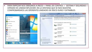  PARA EMPEZAR NOS DIRIGIMOS A INICIO > PANEL DE CONTROL > SISTEMA Y SEGURIDAD >
CIFRADO DE UNIDAD BITLOCKER. EN LA VENTANA QUE SE NOS MUESTRA
COMPROBAREMOS LAS DIFERENTES UNIDADES DE DISCO DURO Y EXTRAÍBLES.
 