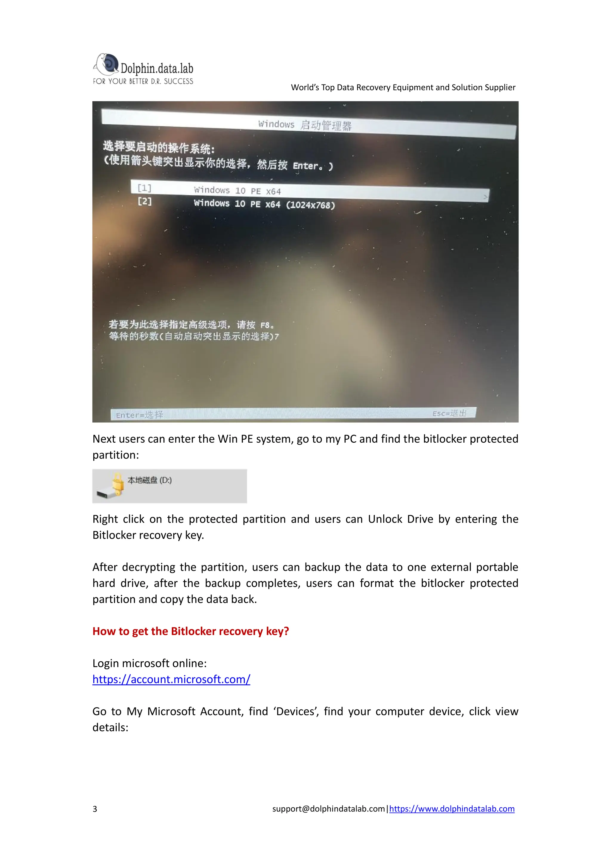 World’s Top Data Recovery Equipment and Solution Supplier
support@dolphindatalab.com|https://www.dolphindatalab.com
3
Next users can enter the Win PE system, go to my PC and find the bitlocker protected
partition:
Right click on the protected partition and users can Unlock Drive by entering the
Bitlocker recovery key.
After decrypting the partition, users can backup the data to one external portable
hard drive, after the backup completes, users can format the bitlocker protected
partition and copy the data back.
How to get the Bitlocker recovery key?
Login microsoft online:
https://account.microsoft.com/
Go to My Microsoft Account, find ‘Devices’, find your computer device, click view
details:
 