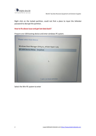 World’s Top Data Recovery Equipment and Solution Supplier
support@dolphindatalab.com|https://www.dolphindatalab.com
2
Right click on the locked partition, could not find a place to input the bitlocker
password to decrypt the partition.
How to fix above issue and get lost data back?
Prepare one USB booting device and enter windows PE system.
Select the Win PE system to enter
 