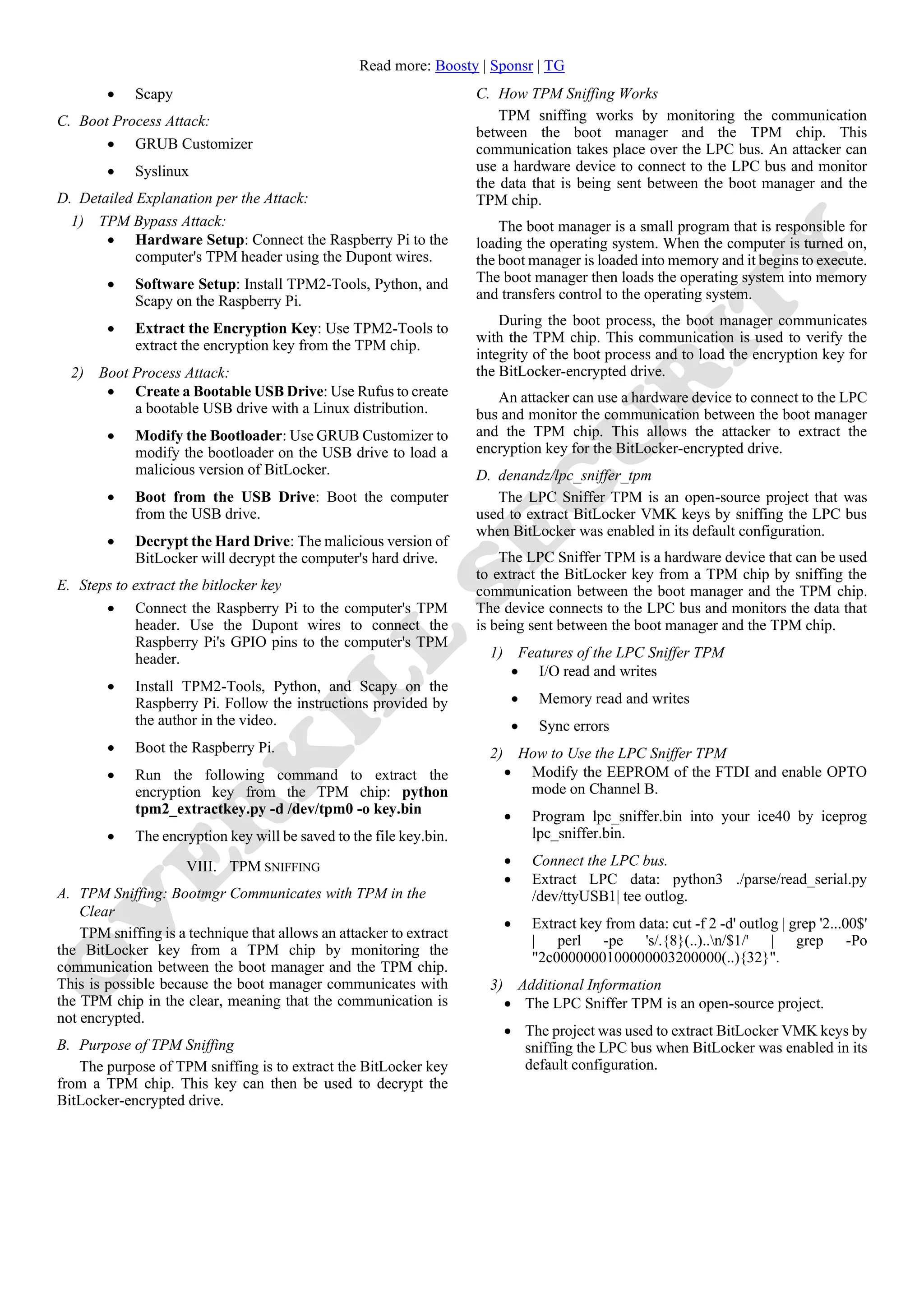 Read more: Boosty | Sponsr | TG
• Scapy
C. Boot Process Attack:
• GRUB Customizer
• Syslinux
D. Detailed Explanation per the Attack:
1) TPM Bypass Attack:
• Hardware Setup: Connect the Raspberry Pi to the
computer's TPM header using the Dupont wires.
• Software Setup: Install TPM2-Tools, Python, and
Scapy on the Raspberry Pi.
• Extract the Encryption Key: Use TPM2-Tools to
extract the encryption key from the TPM chip.
2) Boot Process Attack:
• Create a Bootable USB Drive: Use Rufus to create
a bootable USB drive with a Linux distribution.
• Modify the Bootloader: Use GRUB Customizer to
modify the bootloader on the USB drive to load a
malicious version of BitLocker.
• Boot from the USB Drive: Boot the computer
from the USB drive.
• Decrypt the Hard Drive: The malicious version of
BitLocker will decrypt the computer's hard drive.
E. Steps to extract the bitlocker key
• Connect the Raspberry Pi to the computer's TPM
header. Use the Dupont wires to connect the
Raspberry Pi's GPIO pins to the computer's TPM
header.
• Install TPM2-Tools, Python, and Scapy on the
Raspberry Pi. Follow the instructions provided by
the author in the video.
• Boot the Raspberry Pi.
• Run the following command to extract the
encryption key from the TPM chip: python
tpm2_extractkey.py -d /dev/tpm0 -o key.bin
• The encryption key will be saved to the file key.bin.
VIII. TPM SNIFFING
A. TPM Sniffing: Bootmgr Communicates with TPM in the
Clear
TPM sniffing is a technique that allows an attacker to extract
the BitLocker key from a TPM chip by monitoring the
communication between the boot manager and the TPM chip.
This is possible because the boot manager communicates with
the TPM chip in the clear, meaning that the communication is
not encrypted.
B. Purpose of TPM Sniffing
The purpose of TPM sniffing is to extract the BitLocker key
from a TPM chip. This key can then be used to decrypt the
BitLocker-encrypted drive.
C. How TPM Sniffing Works
TPM sniffing works by monitoring the communication
between the boot manager and the TPM chip. This
communication takes place over the LPC bus. An attacker can
use a hardware device to connect to the LPC bus and monitor
the data that is being sent between the boot manager and the
TPM chip.
The boot manager is a small program that is responsible for
loading the operating system. When the computer is turned on,
the boot manager is loaded into memory and it begins to execute.
The boot manager then loads the operating system into memory
and transfers control to the operating system.
During the boot process, the boot manager communicates
with the TPM chip. This communication is used to verify the
integrity of the boot process and to load the encryption key for
the BitLocker-encrypted drive.
An attacker can use a hardware device to connect to the LPC
bus and monitor the communication between the boot manager
and the TPM chip. This allows the attacker to extract the
encryption key for the BitLocker-encrypted drive.
D. denandz/lpc_sniffer_tpm
The LPC Sniffer TPM is an open-source project that was
used to extract BitLocker VMK keys by sniffing the LPC bus
when BitLocker was enabled in its default configuration.
The LPC Sniffer TPM is a hardware device that can be used
to extract the BitLocker key from a TPM chip by sniffing the
communication between the boot manager and the TPM chip.
The device connects to the LPC bus and monitors the data that
is being sent between the boot manager and the TPM chip.
1) Features of the LPC Sniffer TPM
• I/O read and writes
• Memory read and writes
• Sync errors
2) How to Use the LPC Sniffer TPM
• Modify the EEPROM of the FTDI and enable OPTO
mode on Channel B.
• Program lpc_sniffer.bin into your ice40 by iceprog
lpc_sniffer.bin.
• Connect the LPC bus.
• Extract LPC data: python3 ./parse/read_serial.py
/dev/ttyUSB1| tee outlog.
• Extract key from data: cut -f 2 -d' outlog | grep '2...00$'
| perl -pe 's/.{8}(..)..n/$1/' | grep -Po
"2c0000000100000003200000(..){32}".
3) Additional Information
• The LPC Sniffer TPM is an open-source project.
• The project was used to extract BitLocker VMK keys by
sniffing the LPC bus when BitLocker was enabled in its
default configuration.
 