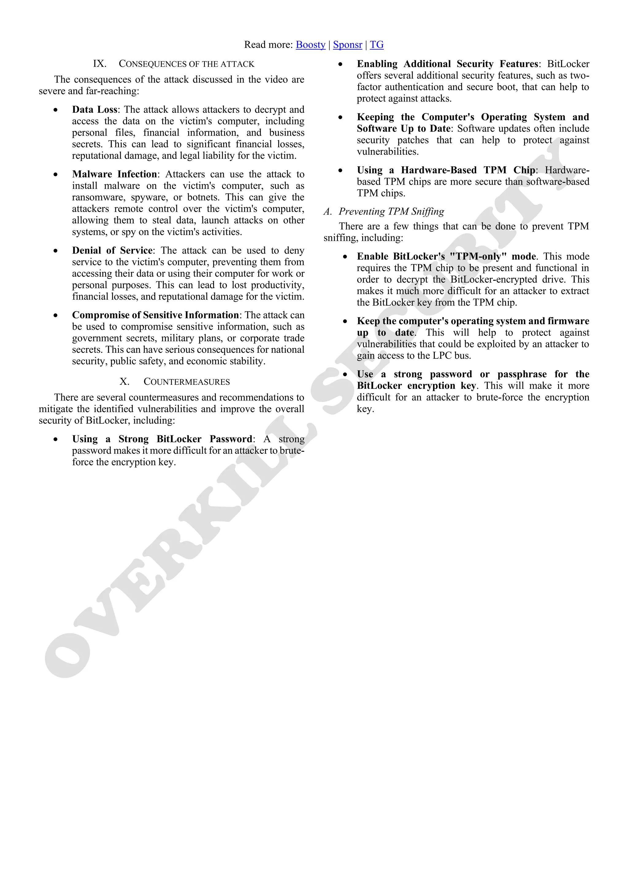 Read more: Boosty | Sponsr | TG
IX. CONSEQUENCES OF THE ATTACK
The consequences of the attack discussed in the video are
severe and far-reaching:
• Data Loss: The attack allows attackers to decrypt and
access the data on the victim's computer, including
personal files, financial information, and business
secrets. This can lead to significant financial losses,
reputational damage, and legal liability for the victim.
• Malware Infection: Attackers can use the attack to
install malware on the victim's computer, such as
ransomware, spyware, or botnets. This can give the
attackers remote control over the victim's computer,
allowing them to steal data, launch attacks on other
systems, or spy on the victim's activities.
• Denial of Service: The attack can be used to deny
service to the victim's computer, preventing them from
accessing their data or using their computer for work or
personal purposes. This can lead to lost productivity,
financial losses, and reputational damage for the victim.
• Compromise of Sensitive Information: The attack can
be used to compromise sensitive information, such as
government secrets, military plans, or corporate trade
secrets. This can have serious consequences for national
security, public safety, and economic stability.
X. COUNTERMEASURES
There are several countermeasures and recommendations to
mitigate the identified vulnerabilities and improve the overall
security of BitLocker, including:
• Using a Strong BitLocker Password: A strong
password makes it more difficult for an attacker to brute-
force the encryption key.
• Enabling Additional Security Features: BitLocker
offers several additional security features, such as two-
factor authentication and secure boot, that can help to
protect against attacks.
• Keeping the Computer's Operating System and
Software Up to Date: Software updates often include
security patches that can help to protect against
vulnerabilities.
• Using a Hardware-Based TPM Chip: Hardware-
based TPM chips are more secure than software-based
TPM chips.
A. Preventing TPM Sniffing
There are a few things that can be done to prevent TPM
sniffing, including:
• Enable BitLocker's "TPM-only" mode. This mode
requires the TPM chip to be present and functional in
order to decrypt the BitLocker-encrypted drive. This
makes it much more difficult for an attacker to extract
the BitLocker key from the TPM chip.
• Keep the computer's operating system and firmware
up to date. This will help to protect against
vulnerabilities that could be exploited by an attacker to
gain access to the LPC bus.
• Use a strong password or passphrase for the
BitLocker encryption key. This will make it more
difficult for an attacker to brute-force the encryption
key.
 