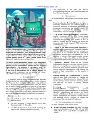 Read more: Boosty | Sponsr | TG
Abstract – This document provides a comprehensive analysis of the
method demonstrated in the video "Breaking Bitlocker - Bypassing
the Windows Disk Encryption" where the author showcases a low-
cost hardware attack capable of bypassing BitLocker encryption. The
analysis will cover various aspects of the attack, including the
technical approach, the use of a Trusted Platform Module (TPM)
chip, and the implications for security practices.
The analysis provides a high-quality summary of the demonstrated
attack, ensuring that security professionals and specialists from
different fields can understand the potential risks and necessary
countermeasures. The document is particularly useful for
cybersecurity experts, IT professionals, and organizations that rely
on BitLocker for data protection and to highlight the need for
ongoing security assessments and the potential for similar
vulnerabilities in other encryption systems.
I. INTRODUCTION
In the video "Breaking Bitlocker - Bypassing the Windows
Disk Encryption", the author is talking about a method to bypass
the Windows Disk Encryption (BitLocker) using different
attacks including using a low-cost hardware attack. He shows
how an attacker can use a simple device to extract the encryption
key from a computer's TPM (Trusted Platform Module) chip,
which is used to store the encryption key for BitLocker. This
attack allows the attacker to decrypt the computer's hard drive
and access the data without knowing the BitLocker password.
The video provides:
• The method to bypass BitLocker using a low-cost
hardware attack.
• The attack targets the TPM chip, which is used to store
the encryption key for BitLocker.
• The detailed explanation of the attack, including the
hardware and software components involved.
• The implications of this attack and provides
recommendations for how users can protect their data
from this type of attack.
II. METHODOLOGY
The methodology for analyzing BitLocker involves several
steps:
• Understanding the Technical Details: it begins by
thoroughly understanding the technical aspects of
BitLocker, including its encryption algorithms, key
management mechanisms, and security features. This
knowledge is essential for identifying potential
vulnerabilities and weaknesses in the system.
• TPM Bypass Attack Demonstration: it provides a
detailed explanation of the TPM bypass attack,
including the hardware and software components
required to provide strong visual evidence of attack in
practice, showing how an attacker can extract the
encryption key from a computer's TPM chip using a
simple device.
• Analysis of BitLocker's Encryption Algorithms: it
analyzes BitLocker's encryption algorithms, including
AES and XTS-AES, and discusses their strengths and
weaknesses. It also examines the key management
mechanisms used by BitLocker and how they can be
exploited by attackers. This analysis provides a deeper
understanding of the vulnerabilities in BitLocker and
helps viewers appreciate the significance of the attack.
• Vulnerability Analysis: Based on the technical
understanding, literature review, and practical testing, it
performs a comprehensive vulnerability analysis of
BitLocker. This involves identifying potential attack
vectors, exploiting vulnerabilities, and assessing the
impact of these vulnerabilities on the security of
BitLocker.
• Practical Testing and Experimentation: It conducts
practical tests and experiments to evaluate the
effectiveness of BitLocker's security features. This may
involve setting up test environments, simulating attacks,
and analyzing the results to identify potential
weaknesses.
• Developing Countermeasures and
Recommendations: Finally, he develops
countermeasures and recommendations to mitigate the
identified vulnerabilities and improve the overall
security of BitLocker. These recommendations may
include configuration best practices, security updates,
and additional security measures to enhance the
protection of data encrypted with BitLocker.
III. SECURITY WEAKNESSES VIEWPOINT
The attack is possible due to several factors:
• Weak Encryption Algorithms: BitLocker uses weak
encryption algorithms, such as AES-128 and XTS-
AES, which can be easily broken using brute-force
attacks.
 