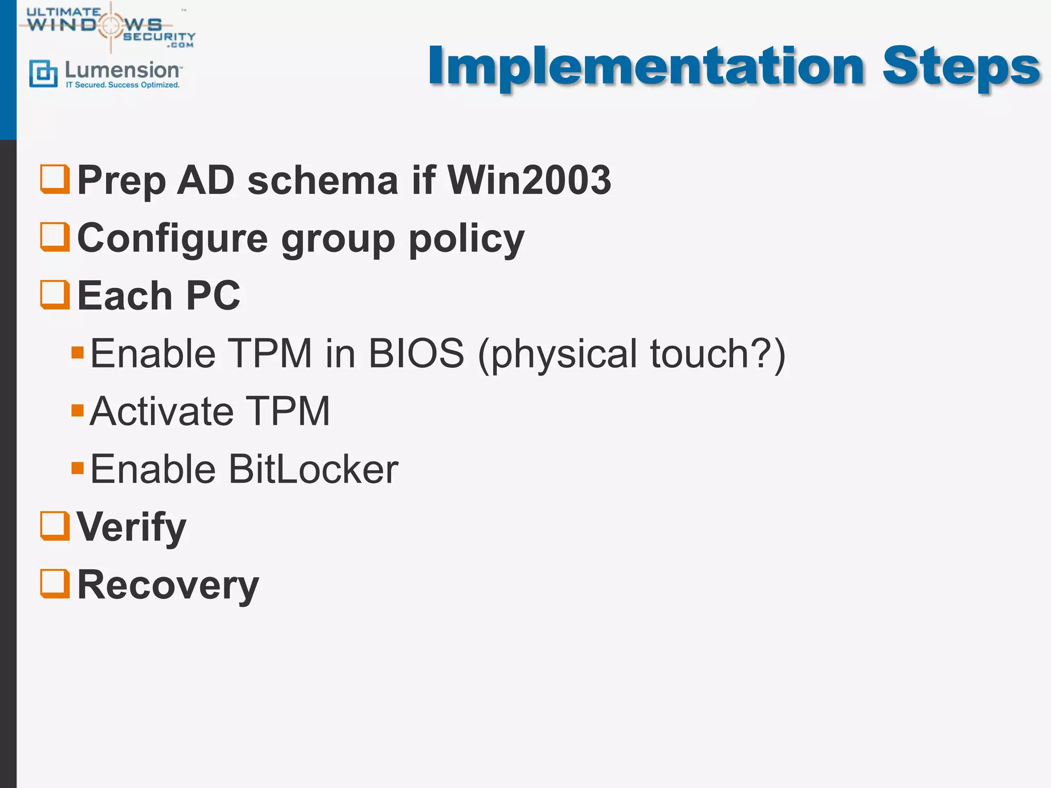 Implementation Steps

Prep AD schema if Win2003
Configure group policy
Each PC
 Enable TPM in BIOS (physical touch?)
 Activate TPM
 Enable BitLocker
Verify
Recovery
 