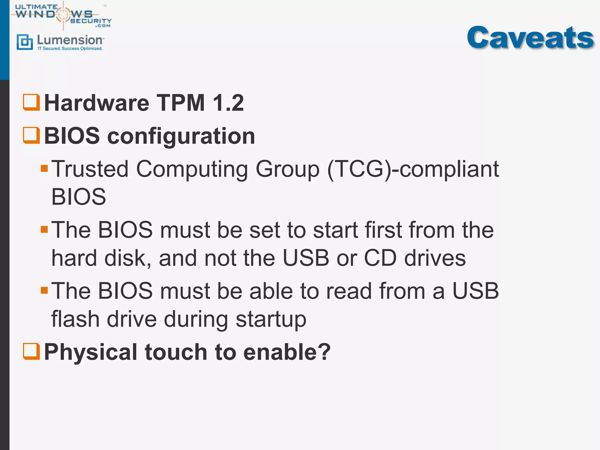 Caveats

Hardware TPM 1.2
BIOS configuration
 Trusted Computing Group (TCG)-compliant
  BIOS
 The BIOS must be set to start first from the
  hard disk, and not the USB or CD drives
 The BIOS must be able to read from a USB
  flash drive during startup
Physical touch to enable?
 