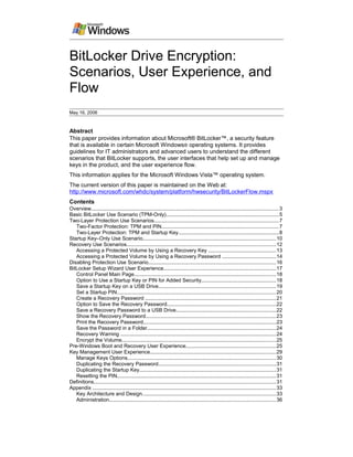 BitLocker Drive Encryption:
Scenarios, User Experience, and
Flow
May 16, 2006
Abstract
This paper provides information about Microsoft® BitLocker™, a security feature
that is available in certain Microsoft Windows® operating systems. It provides
guidelines for IT administrators and advanced users to understand the different
scenarios that BitLocker supports, the user interfaces that help set up and manage
keys in the product, and the user experience flow.
This information applies for the Microsoft Windows Vista™ operating system.
The current version of this paper is maintained on the Web at:
http://www.microsoft.com/whdc/system/platform/hwsecurity/BitLockerFlow.mspx
Contents
Overview..................................................................................................................................3
Basic BitLocker Use Scenario (TPM-Only)..............................................................................5
Two-Layer Protection Use Scenarios......................................................................................7
Two-Factor Protection: TPM and PIN.................................................................................7
Two-Layer Protection: TPM and Startup Key......................................................................8
Startup Key–Only Use Scenario............................................................................................10
Recovery Use Scenarios.......................................................................................................12
Accessing a Protected Volume by Using a Recovery Key ...............................................13
Accessing a Protected Volume by Using a Recovery Password .....................................14
Disabling Protection Use Scenario........................................................................................16
BitLocker Setup Wizard User Experience..............................................................................17
Control Panel Main Page..................................................................................................18
Option to Use a Startup Key or PIN for Added Security....................................................18
Save a Startup Key on a USB Drive.................................................................................19
Set a Startup PIN..............................................................................................................20
Create a Recovery Password ..........................................................................................21
Option to Save the Recovery Password...........................................................................22
Save a Recovery Password to a USB Drive.....................................................................22
Show the Recovery Password..........................................................................................23
Print the Recovery Password............................................................................................23
Save the Password in a Folder.........................................................................................24
Recovery Warning ............................................................................................................24
Encrypt the Volume...........................................................................................................25
Pre-Windows Boot and Recovery User Experience..............................................................25
Key Management User Experience.......................................................................................29
Manage Keys Options.......................................................................................................30
Duplicating the Recovery Password.................................................................................31
Duplicating the Startup Key...............................................................................................31
Resetting the PIN..............................................................................................................31
Definitions..............................................................................................................................31
Appendix ...............................................................................................................................33
Key Architecture and Design.............................................................................................33
Administration...................................................................................................................36
 
