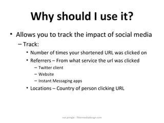 Why should I use it? Allows you to track the impact of social media Track: Number of times your shortened URL was clicked on Referrers – From what service the url was clicked Twitter client Website Instant Messaging apps Locations – Country of person clicking URL ron.pringle - filtermediadesign.com 