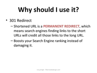 Why should I use it? 301 Redirect Shortened URL is a  PERMANENT REDIRECT , which means search engines finding links to the short URLs will credit all those links to the long URL. Boosts your Search Engine ranking instead of damaging it. ron.pringle - filtermediadesign.com 